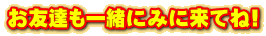 お友達も一緒にみに来てね!